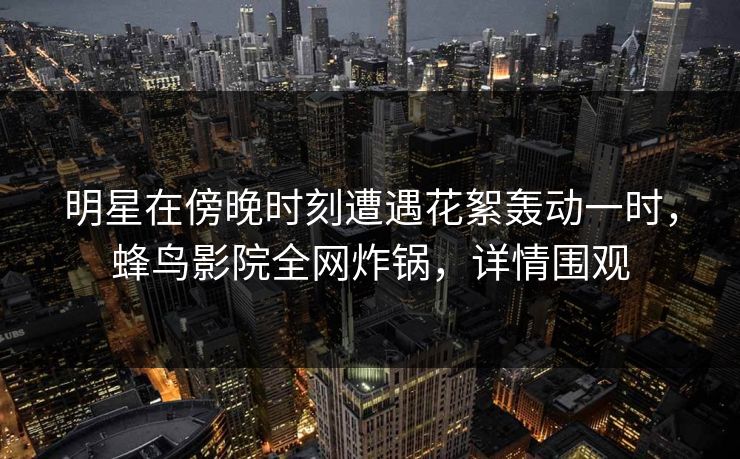 明星在傍晚时刻遭遇花絮轰动一时，蜂鸟影院全网炸锅，详情围观