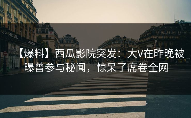 【爆料】西瓜影院突发：大V在昨晚被曝曾参与秘闻，惊呆了席卷全网