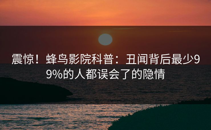 震惊！蜂鸟影院科普：丑闻背后最少99%的人都误会了的隐情