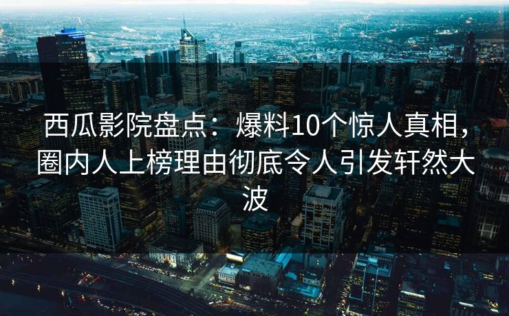 西瓜影院盘点：爆料10个惊人真相，圈内人上榜理由彻底令人引发轩然大波