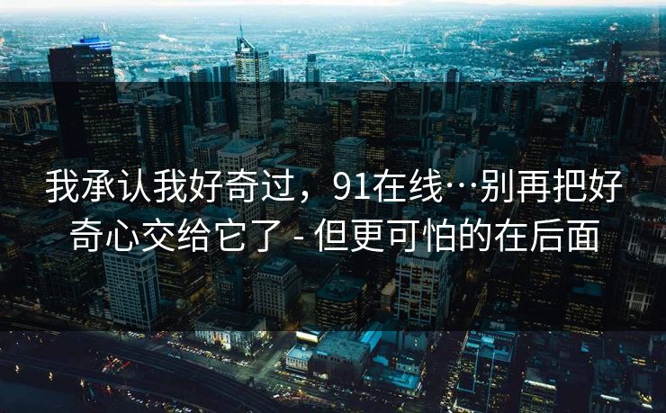 我承认我好奇过，91在线…别再把好奇心交给它了 - 但更可怕的在后面