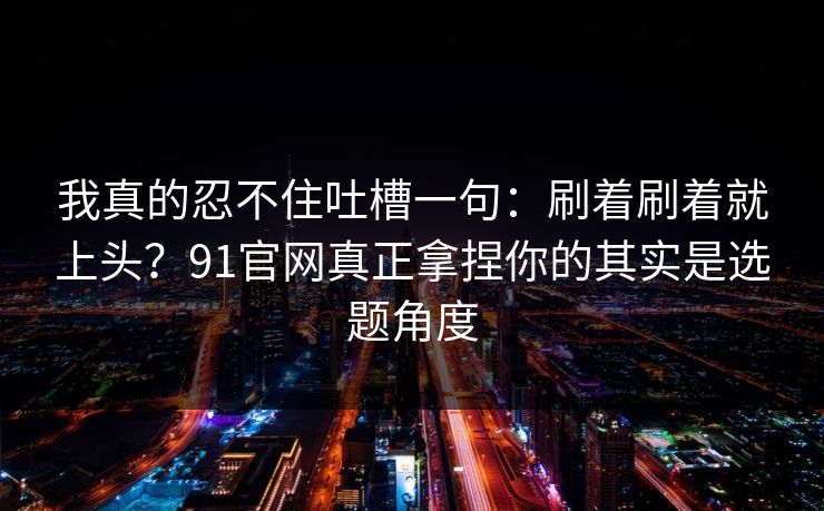 我真的忍不住吐槽一句:刷着刷着就上头?91官网真正拿捏你的其实是选题角度 我真的忍不住吐槽一句:刷着刷着就上头?91官网真正拿捏你的其实是选题角度