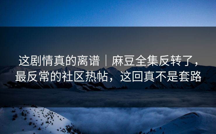 这剧情真的离谱|麻豆全集反转了,最反常的社区热帖,这回真不是套路 这剧情真的离谱|麻豆全集反转了,最反常的社区热帖,这回真不是套路