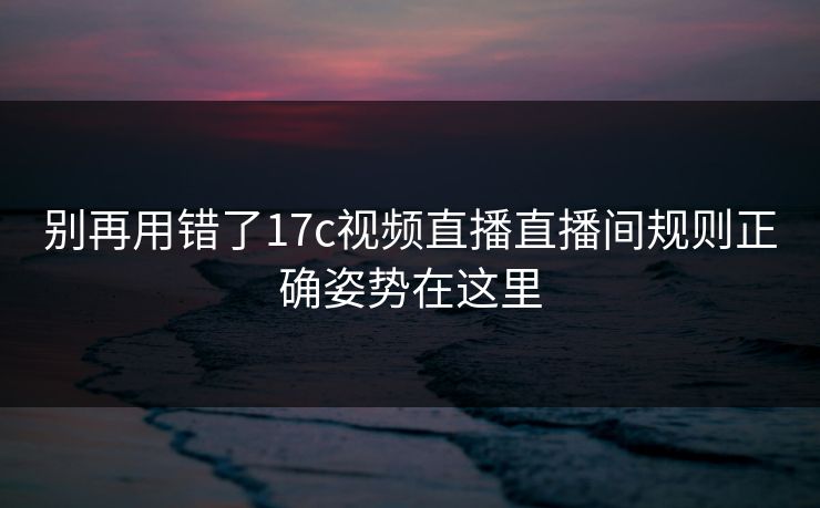 别再用错了17c视频直播直播间规则正确姿势在这里