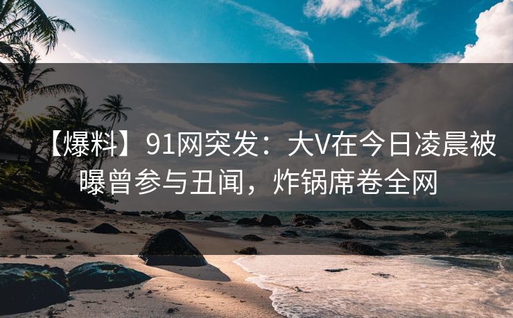 【爆料】91网突发:大V在今日凌晨被曝曾参与丑闻,炸锅席卷全网 【爆料】91网突发:大V在今日凌晨被曝曾参与丑闻,炸锅席卷全网