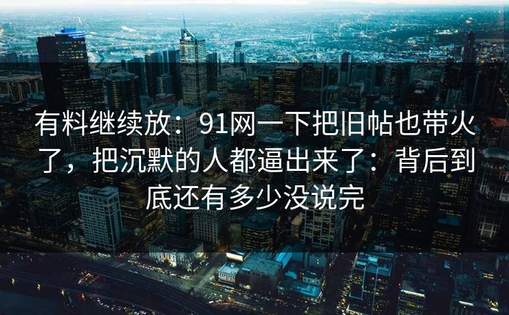 有料继续放：91网一下把旧帖也带火了，把沉默的人都逼出来了：背后到底还有多少没说完