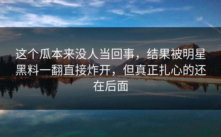 这个瓜本来没人当回事，结果被明星黑料一翻直接炸开，但真正扎心的还在后面